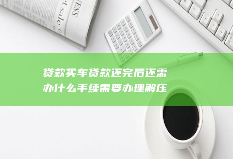 贷款买车贷款还完后还需办什么手续需要办理解压
