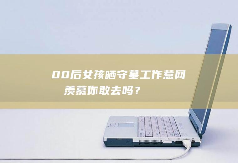 00后女孩晒守墓工作惹网友羡慕你敢去吗？
