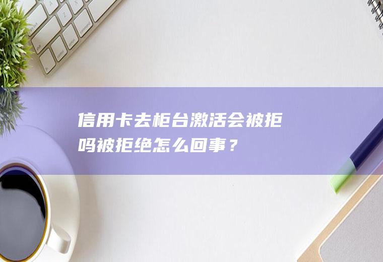 信用卡去激活会被拒吗被拒绝怎么回事？