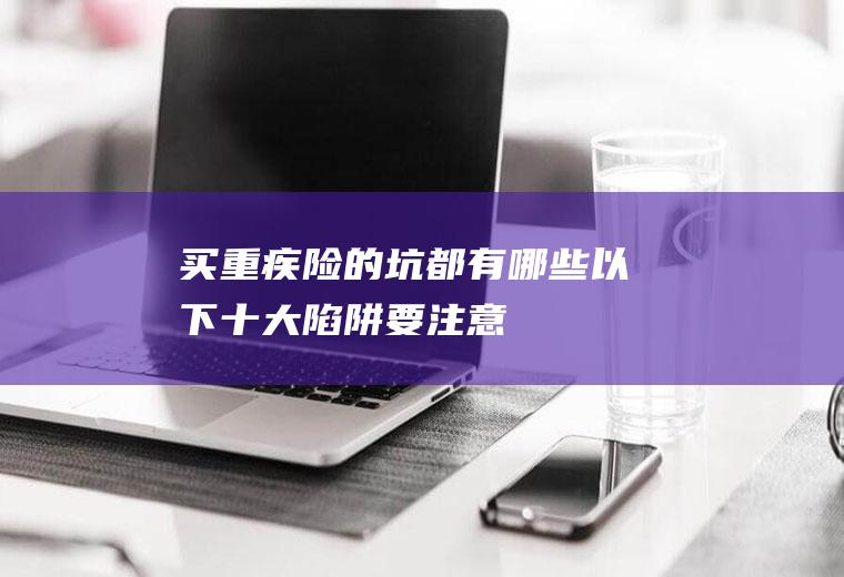 买重疾险的坑都有哪些以下十大陷阱要注意