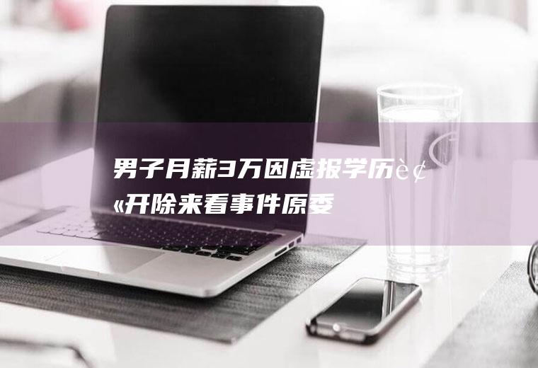 男子月薪3万因虚报学历被开除来看事件原委