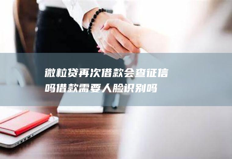微粒贷再次借款会查征信吗借款人脸识别吗