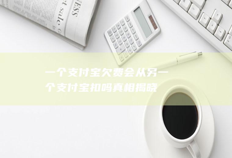 一个支付宝欠费会从另一个支付宝扣吗真相揭晓