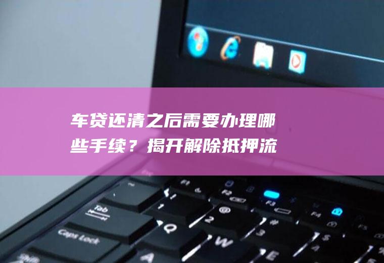 车贷还清之后需要办理哪些手续？揭开解除抵押流程