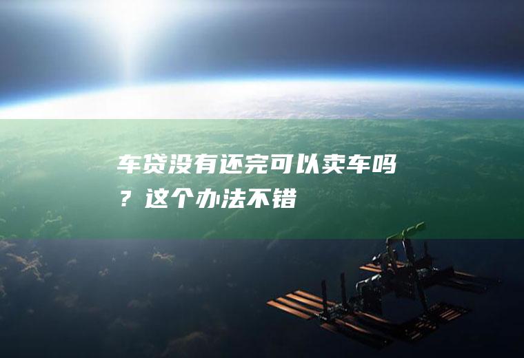 车贷没有还完可以卖车吗？这个办法不错