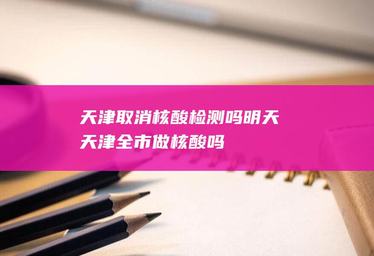 天津取消核酸检测吗明天天津全市做核酸吗