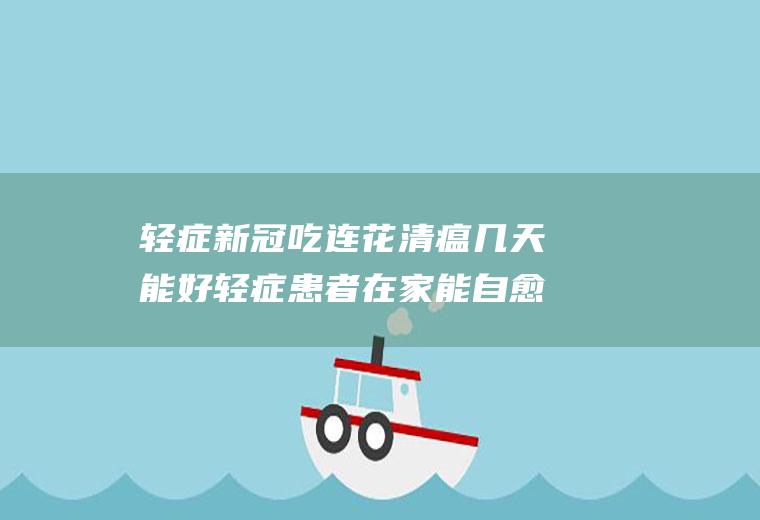 轻症新冠吃连花清瘟几天能好轻症患者在家能自愈吗需