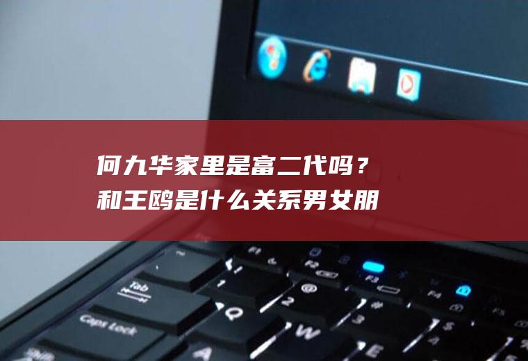 何九华家里是富二代吗？和王鸥是什么关系男女朋友吗？