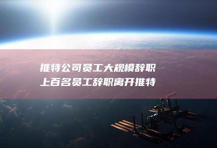 推特公司员工大规模辞职上百名员工辞职离开推特