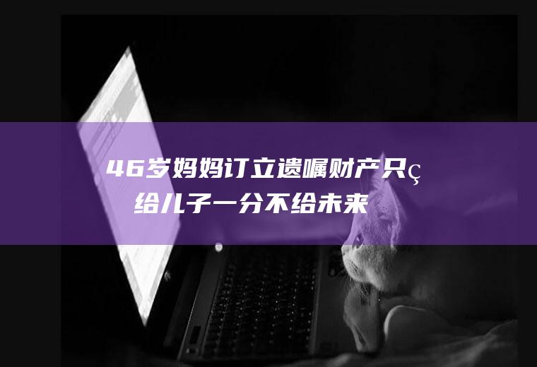 46岁妈妈订立遗嘱财产只留给儿子一分不给未来儿媳