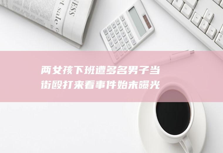 两女孩下班遭多名男子当街殴打来看事件始末曝光