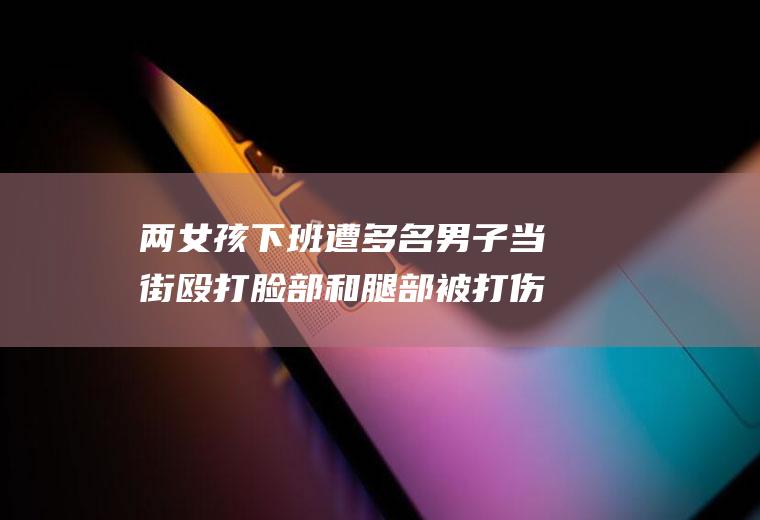 两女孩下班遭多名男子当街殴打脸部和腿部被打伤