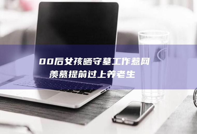 00后女孩晒守墓工作惹网友羡慕提前过上养老生活