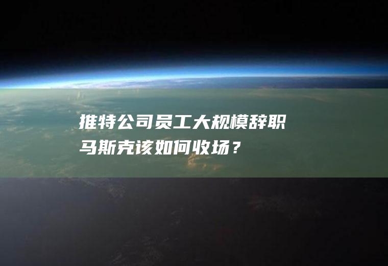 推特公司员工大规模辞职马斯克该如何收场？
