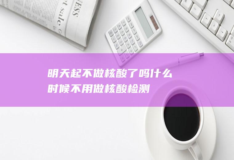 明天起不做核酸了吗什么时候不用做核酸检测