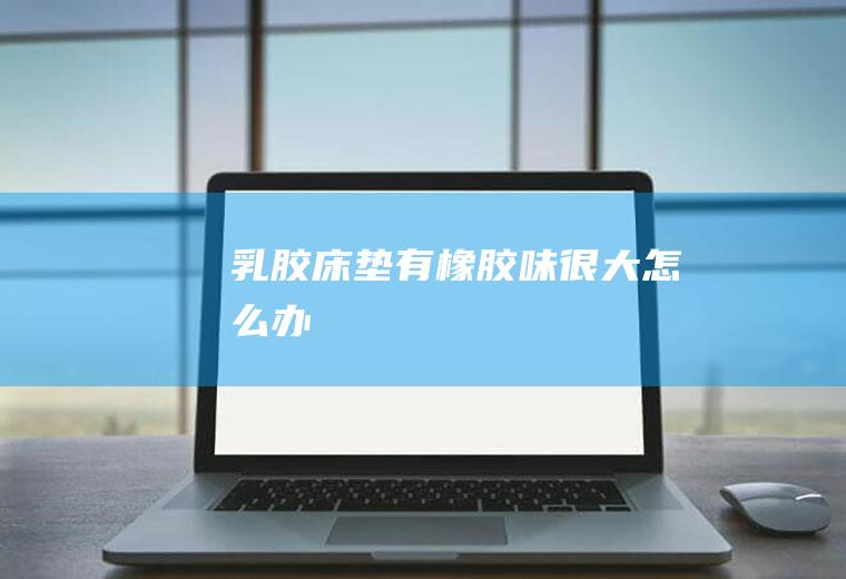 乳胶床垫有橡胶味很大怎么办