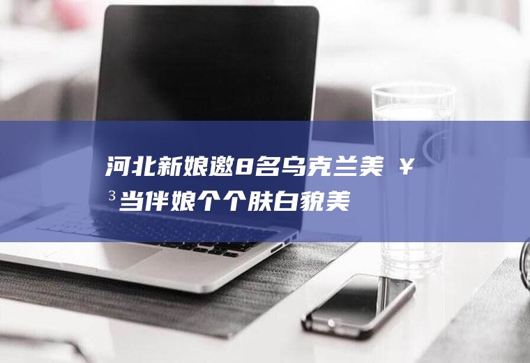 邀8名乌克兰美女当伴娘个个肤白貌美