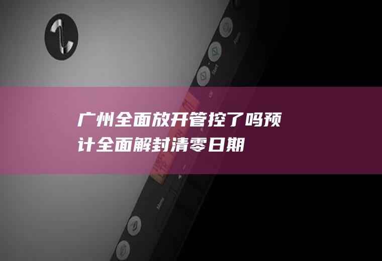 广州全面放开管控了吗预计全面解封清零日期