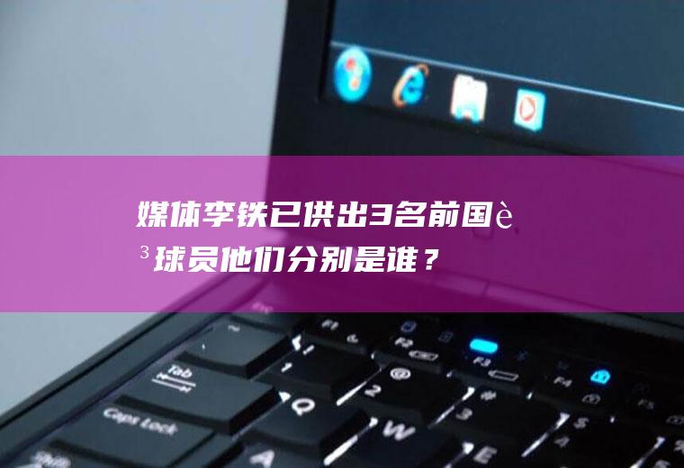 媒体：李铁已供出3名前国足球员他们分别是谁？