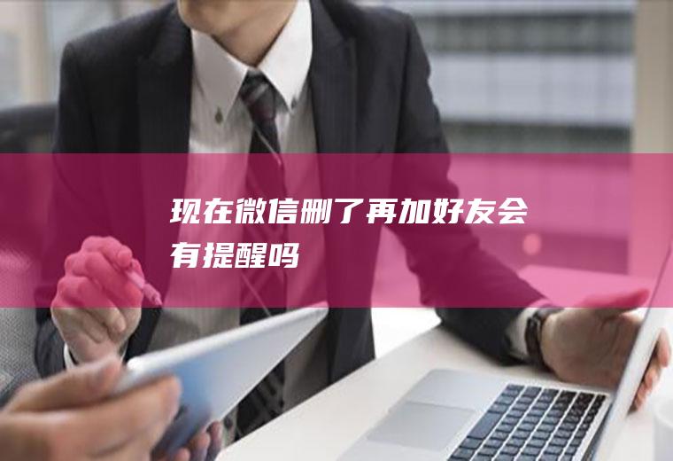 现在微信删了再加好友会有提醒吗