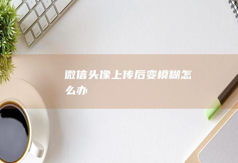 微信头像上传后变模糊怎么办