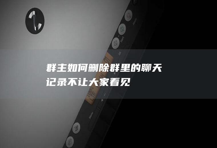群主如何删除群里的聊天记录不让大家看见