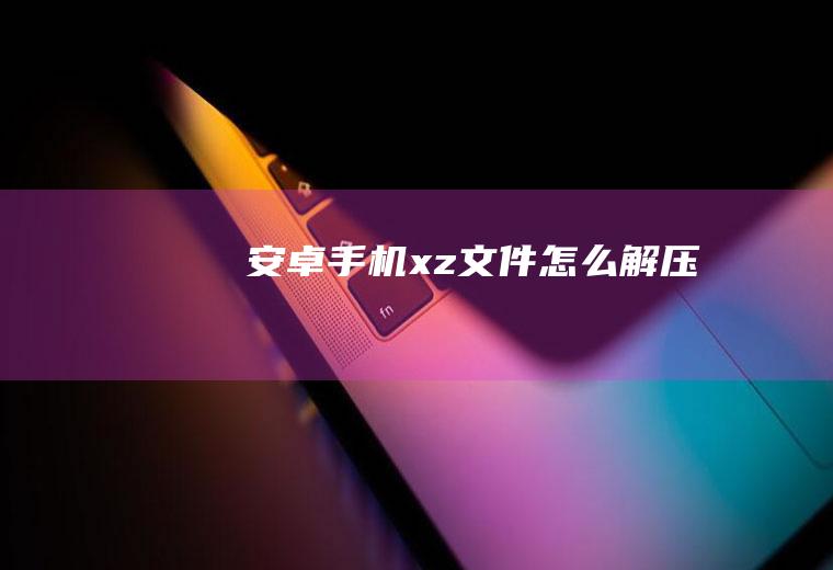 安卓手机xz文件怎么解压
