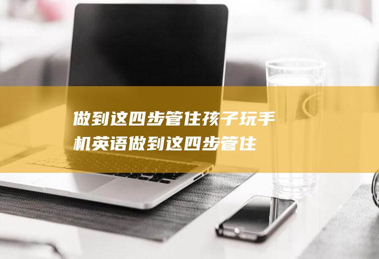 做到这四步管住孩子玩手机英语（做到这四步管住孩子玩手机英文）