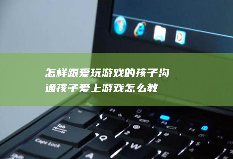 怎样跟爱玩游戏的孩子沟通（孩子爱上游戏怎么教育她）