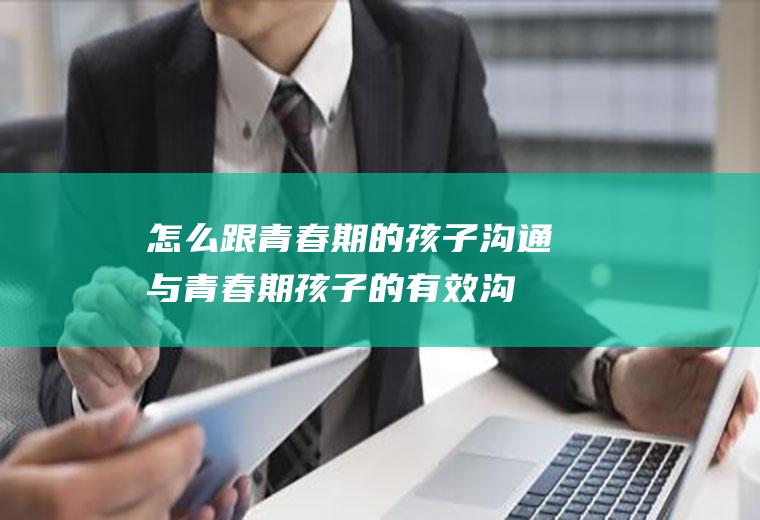怎么跟青春期的孩子沟通（与青春期孩子的有效沟通）