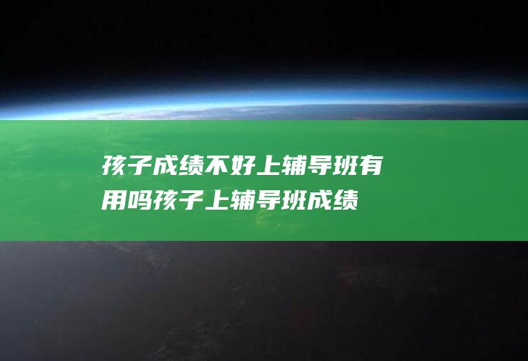 孩子成绩不好上辅导班有用吗（孩子上辅导班成绩没有提高怎么办）