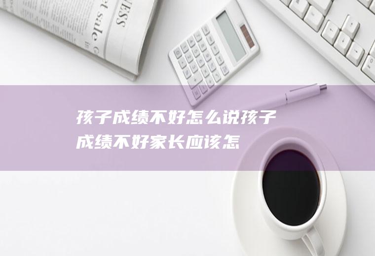 孩子成绩不好怎么说（孩子成绩不好,家长应该怎么做）