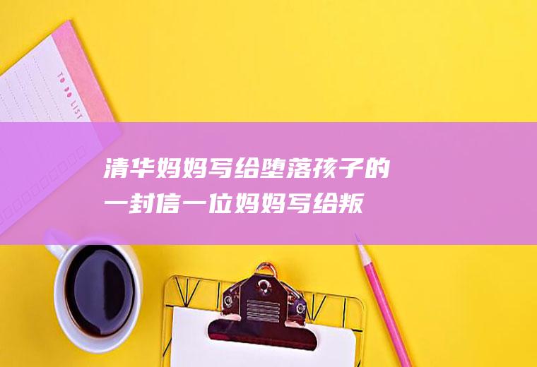 清华妈妈写给堕落孩子的一封信（一位妈妈写给叛逆女儿的一封信）