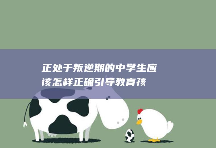 正处于叛逆期的中学生,应该怎样正确引导教育孩子（中学生叛逆期如何教育）