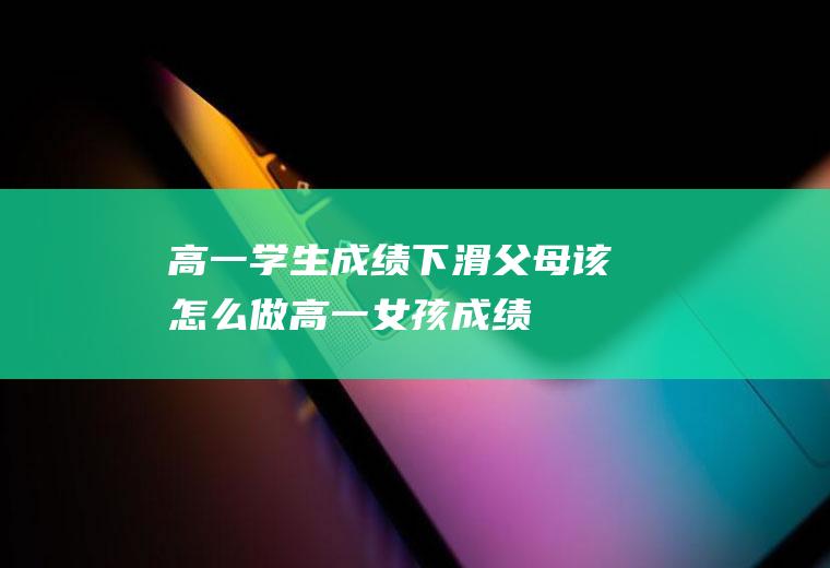 高一学生成绩下滑,父母该怎么做（高一女孩成绩下滑家长怎么引导）