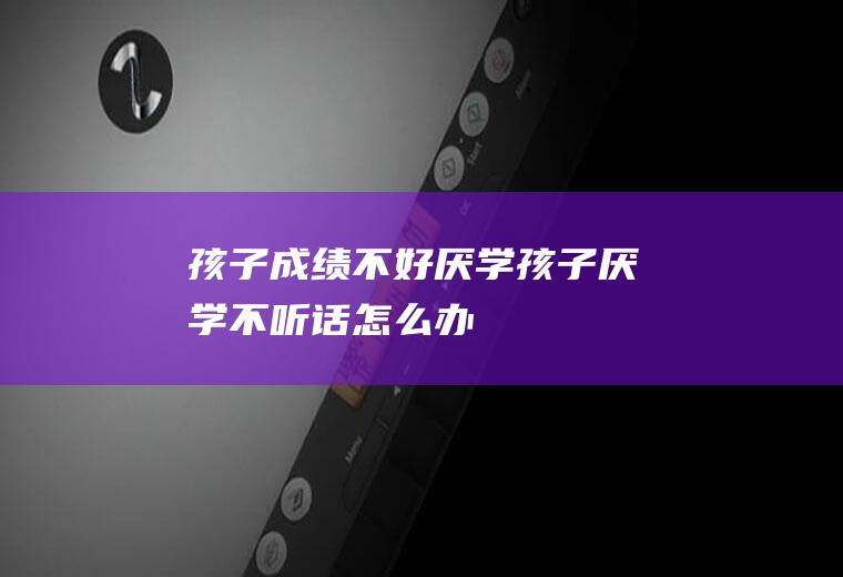 孩子成绩不好厌学（孩子厌学不听话怎么办）