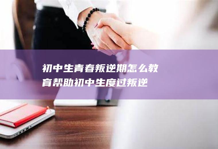 初中生青春叛逆期怎么教育（帮助初中生度过叛逆期的方法）