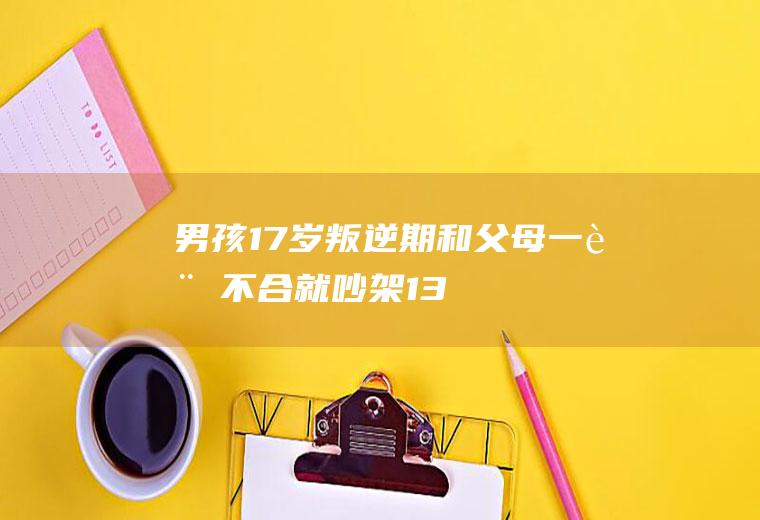 男孩17岁叛逆期,和父母一言不合就吵架（13岁男孩子叛逆期家长怎么做）