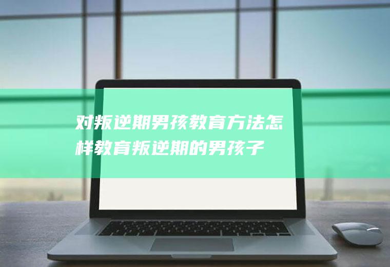 对叛逆期男孩教育方法（怎样教育叛逆期的男孩子才是正确的）
