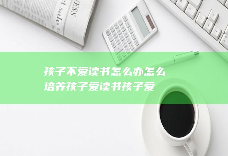 孩子不爱读书怎么办怎么培养孩子爱读书（孩子爱看书怎么培养）