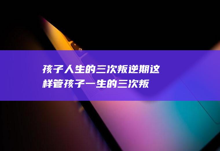 孩子人生的三次叛逆期这样管（孩子一生的三次叛逆期）