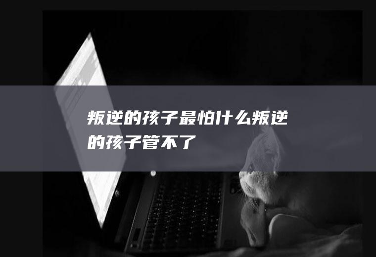 叛逆的孩子最怕什么（叛逆的孩子管不了）