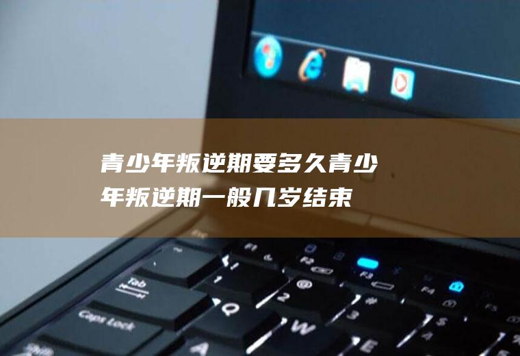 青少年叛逆期要多久（青少年叛逆期一般几岁结束）