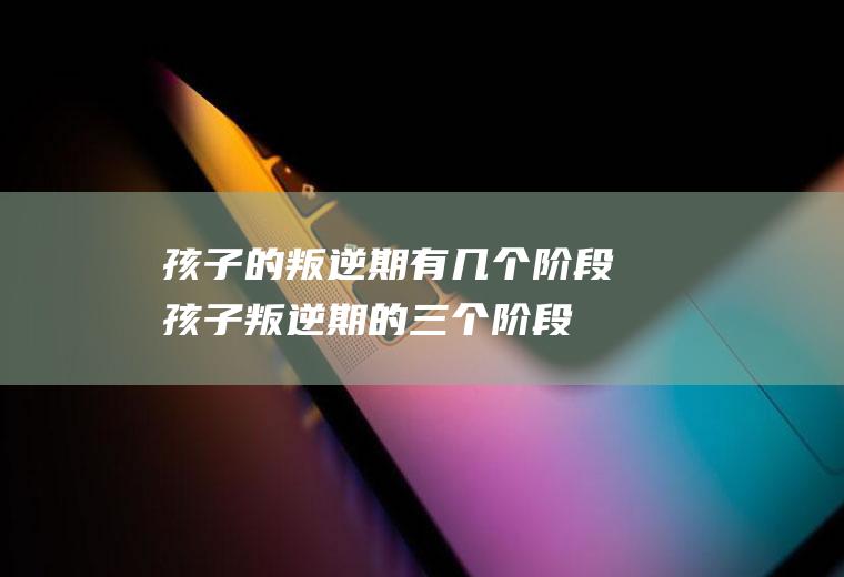孩子的叛逆期有几个阶段（孩子叛逆期的三个阶段叛逆期）