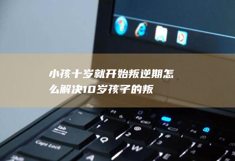 小孩十岁就开始叛逆期怎么10岁孩子的叛