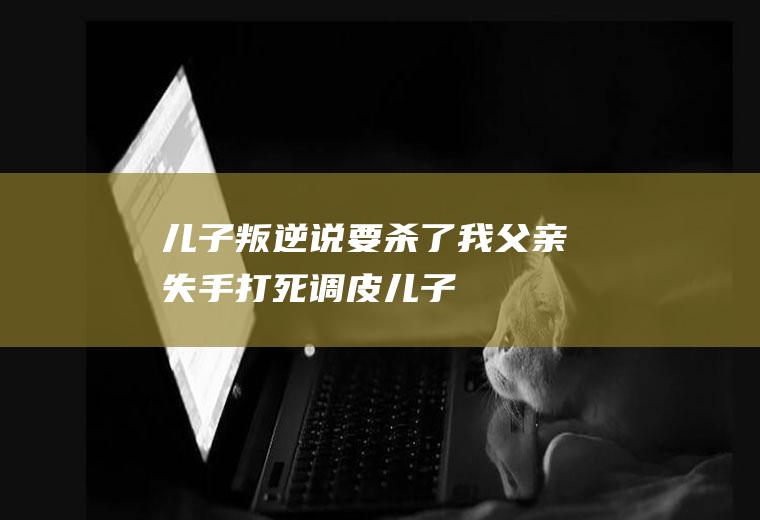 儿子叛逆说要杀了我父亲失手打死调皮儿子
