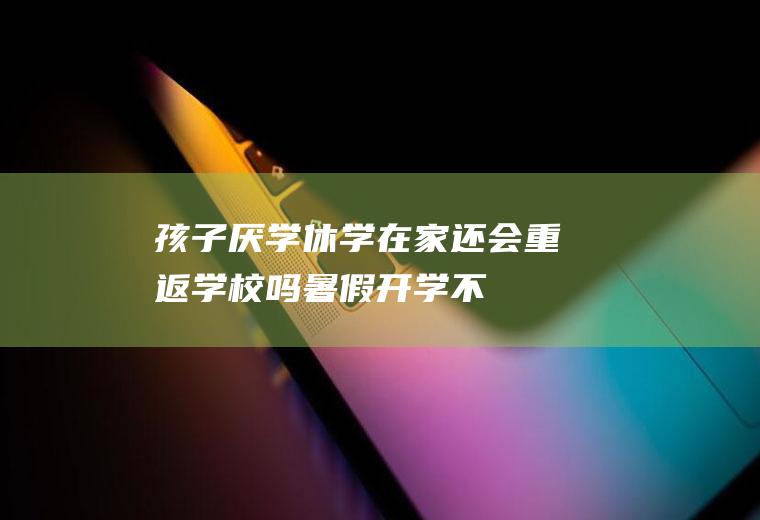 孩子厌学休学在家,还会重返学校吗（暑假开学不想上学）