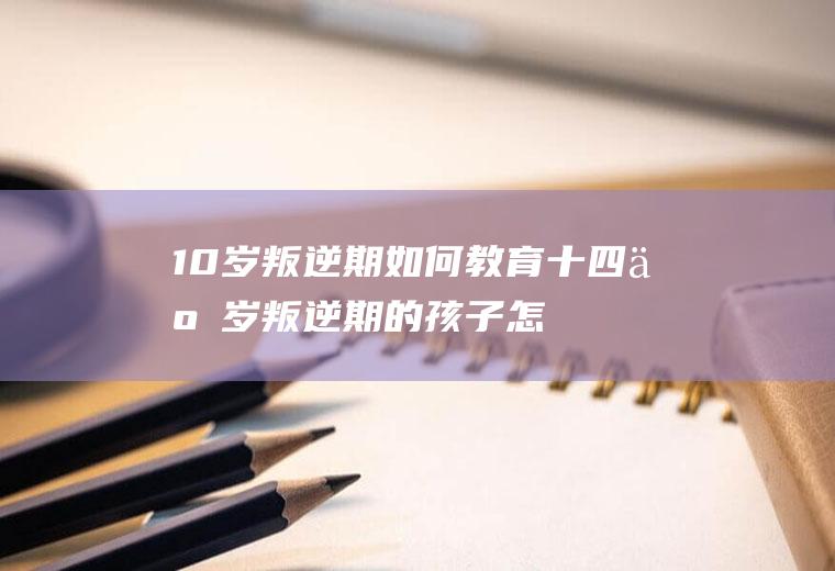 10岁叛逆期如何教育（十四五岁叛逆期的孩子怎么教育）