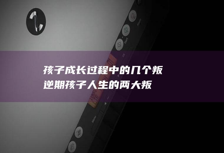 孩子成长过程中的几个叛逆期孩子人生的两大叛