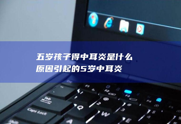 五岁得中耳炎是什么原因引起的5岁中耳炎